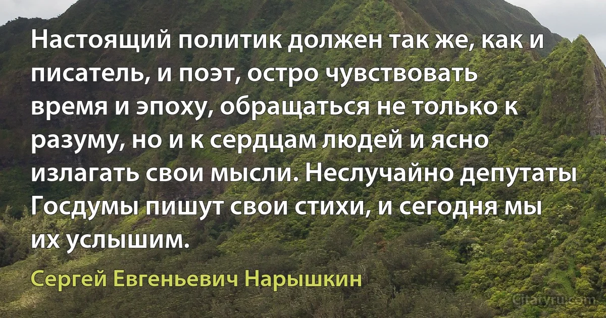 Настоящий политик должен так же, как и писатель, и поэт, остро чувствовать время и эпоху, обращаться не только к разуму, но и к сердцам людей и ясно излагать свои мысли. Неслучайно депутаты Госдумы пишут свои стихи, и сегодня мы их услышим. (Сергей Евгеньевич Нарышкин)