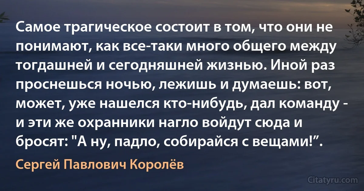 Самое трагическое состоит в том, что они не понимают, как все-таки много общего между тогдашней и сегодняшней жизнью. Иной раз проснешься ночью, лежишь и думаешь: вот, может, уже нашелся кто-нибудь, дал команду - и эти же охранники нагло войдут сюда и бросят: "А ну, падло, собирайся с вещами!”. (Сергей Павлович Королёв)