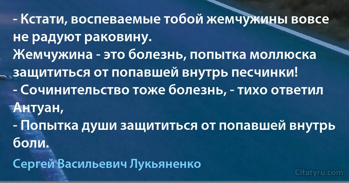 - Кстати, воспеваемые тобой жемчужины вовсе не радуют раковину.
Жемчужина - это болезнь, попытка моллюска защититься от попавшей внутрь песчинки! 
- Сочинительство тоже болезнь, - тихо ответил Антуан, 
- Попытка души защититься от попавшей внутрь боли. (Сергей Васильевич Лукьяненко)