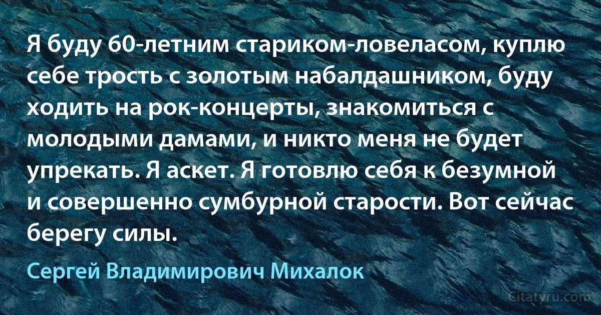 Я буду 60-летним стариком-ловеласом, куплю себе трость с золотым набалдашником, буду ходить на рок-концерты, знакомиться с молодыми дамами, и никто меня не будет упрекать. Я аскет. Я готовлю себя к безумной и совершенно сумбурной старости. Вот сейчас берегу силы. (Сергей Владимирович Михалок)