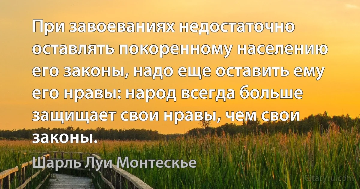 При завоеваниях недостаточно оставлять покоренному населению его законы, надо еще оставить ему его нравы: народ всегда больше защищает свои нравы, чем свои законы. (Шарль Луи Монтескье)