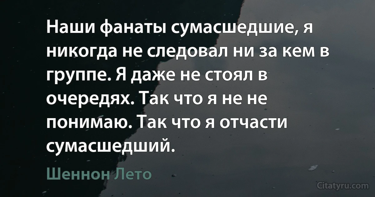 Наши фанаты сумасшедшие, я никогда не следовал ни за кем в группе. Я даже не стоял в очередях. Так что я не не понимаю. Так что я отчасти сумасшедший. (Шеннон Лето)