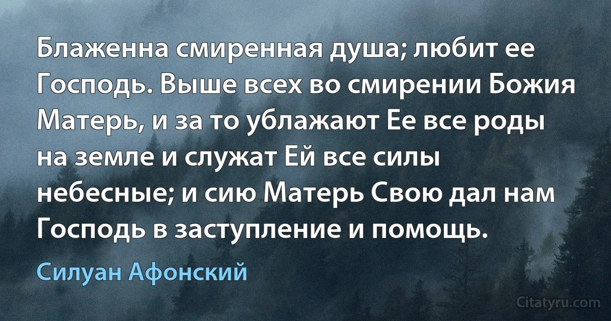 Блаженна смиренная душа; любит ее Господь. Выше всех во смирении Божия Матерь, и за то ублажают Ее все роды на земле и служат Ей все силы небесные; и сию Матерь Свою дал нам Господь в заступление и помощь. (Силуан Афонский)