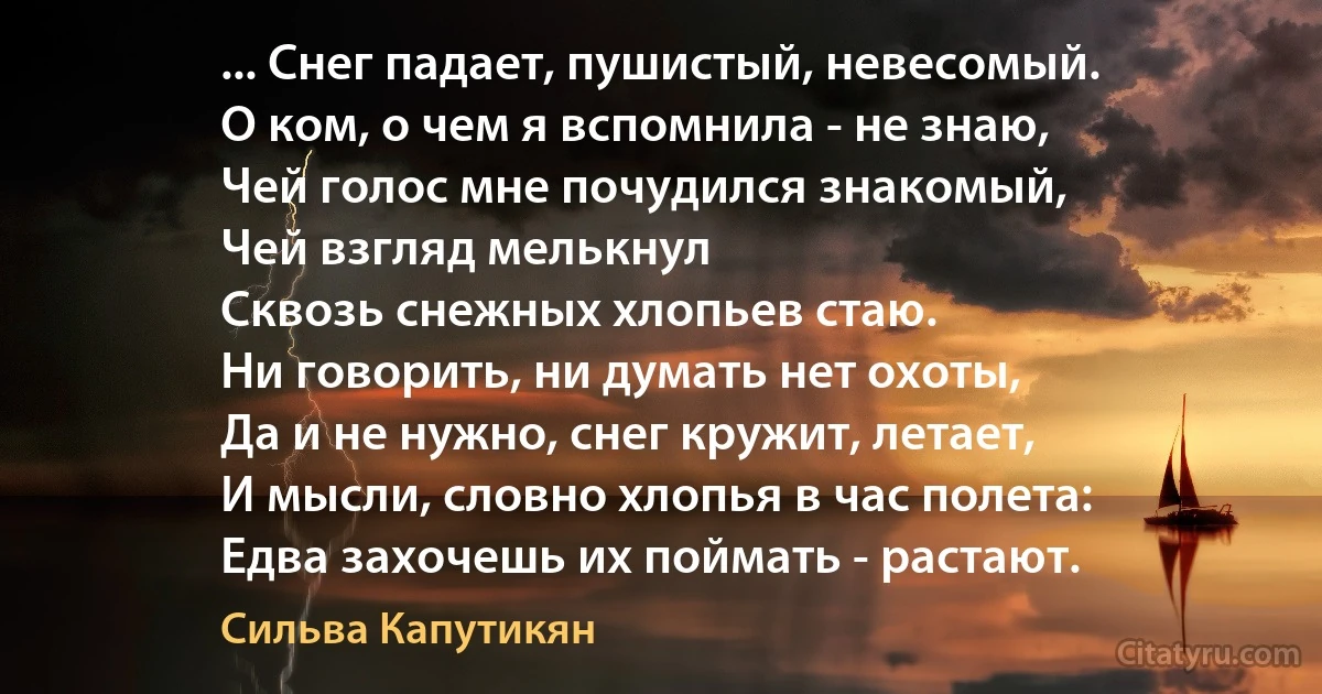 ... Снег падает, пушистый, невесомый.
О ком, о чем я вспомнила - не знаю,
Чей голос мне почудился знакомый,
Чей взгляд мелькнул
Сквозь снежных хлопьев стаю.
Ни говорить, ни думать нет охоты,
Да и не нужно, снег кружит, летает,
И мысли, словно хлопья в час полета:
Едва захочешь их поймать - растают. (Сильва Капутикян)