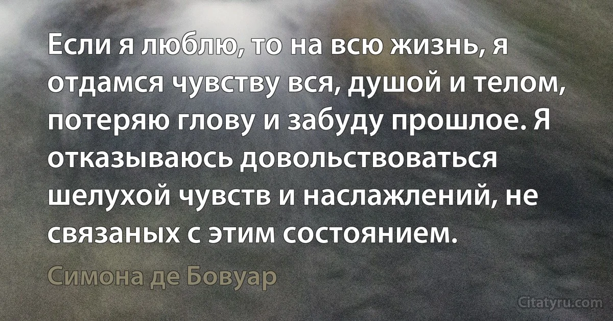 Если я люблю, то на всю жизнь, я отдамся чувству вся, душой и телом, потеряю глову и забуду прошлое. Я отказываюсь довольствоваться шелухой чувств и наслажлений, не связаных с этим состоянием. (Симона де Бовуар)