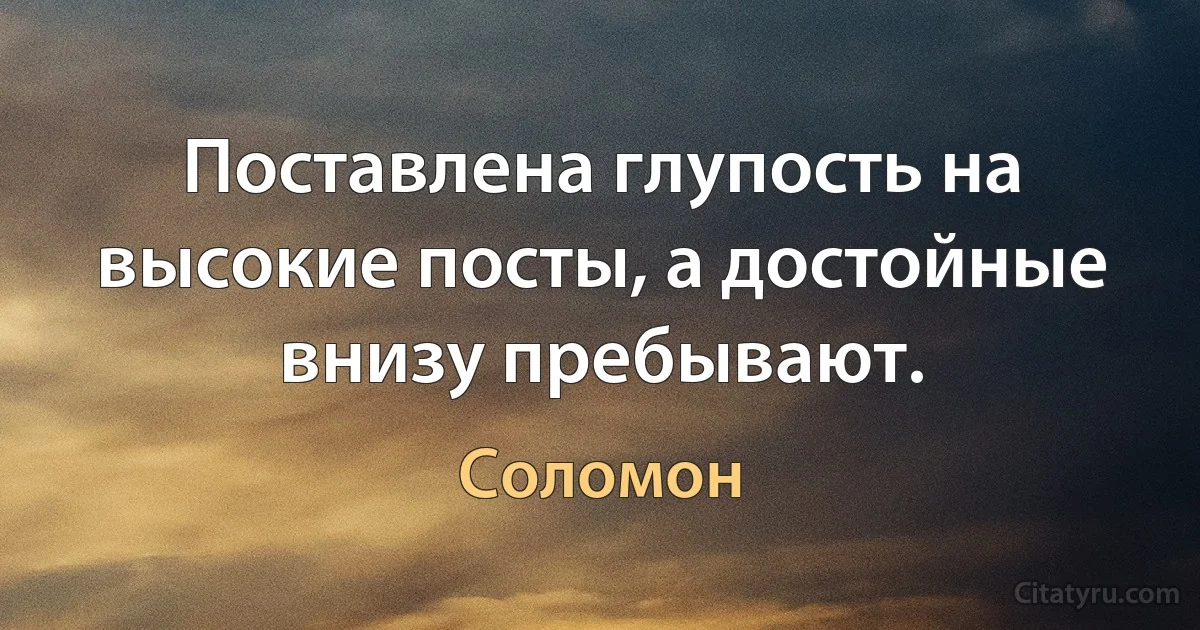 Поставлена глупость на высокие посты, а достойные внизу пребывают. (Соломон)