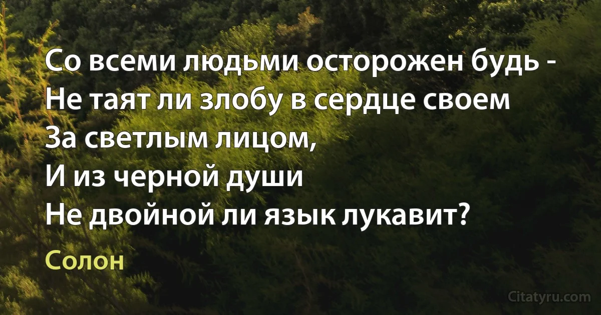 Со всеми людьми осторожен будь -
Не таят ли злобу в сердце своем
За светлым лицом,
И из черной души
Не двойной ли язык лукавит? (Солон)