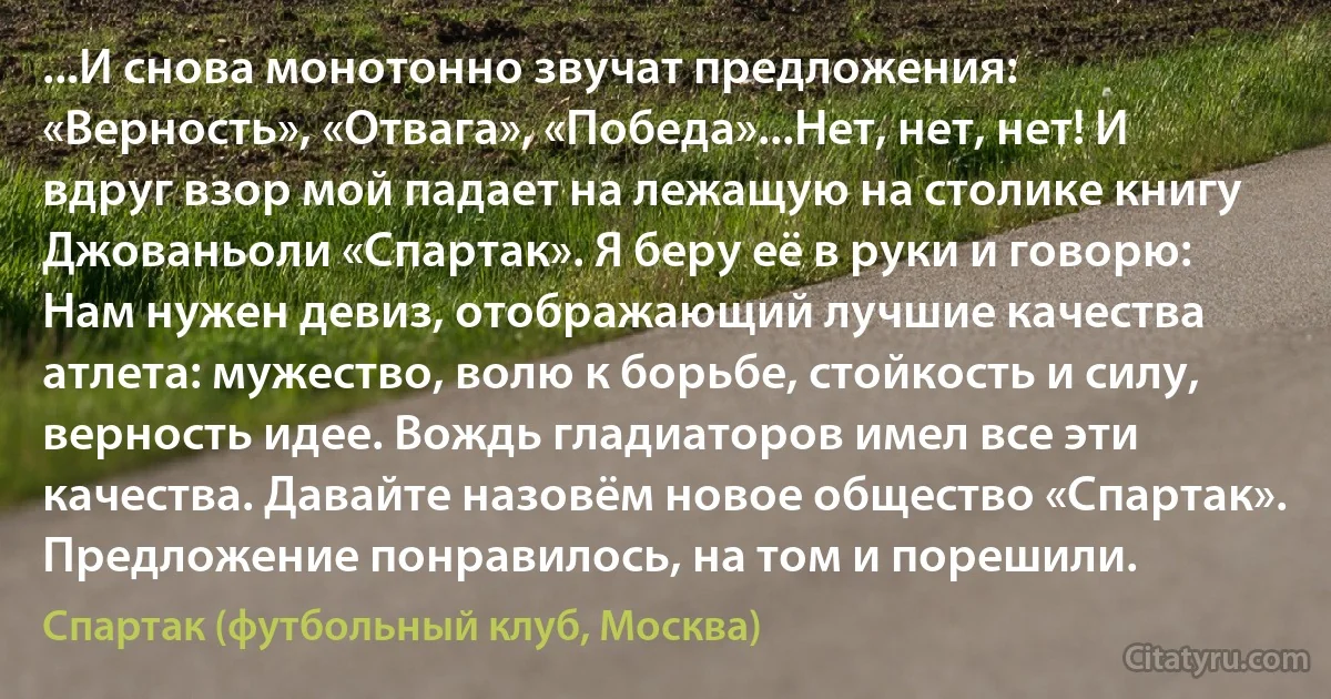 ...И снова монотонно звучат предложения: «Верность», «Отвага», «Победа»...Нет, нет, нет! И вдруг взор мой падает на лежащую на столике книгу Джованьоли «Спартак». Я беру её в руки и говорю: Нам нужен девиз, отображающий лучшие качества атлета: мужество, волю к борьбе, стойкость и силу, верность идее. Вождь гладиаторов имел все эти качества. Давайте назовём новое общество «Спартак». Предложение понравилось, на том и порешили. (Спартак (футбольный клуб, Москва))