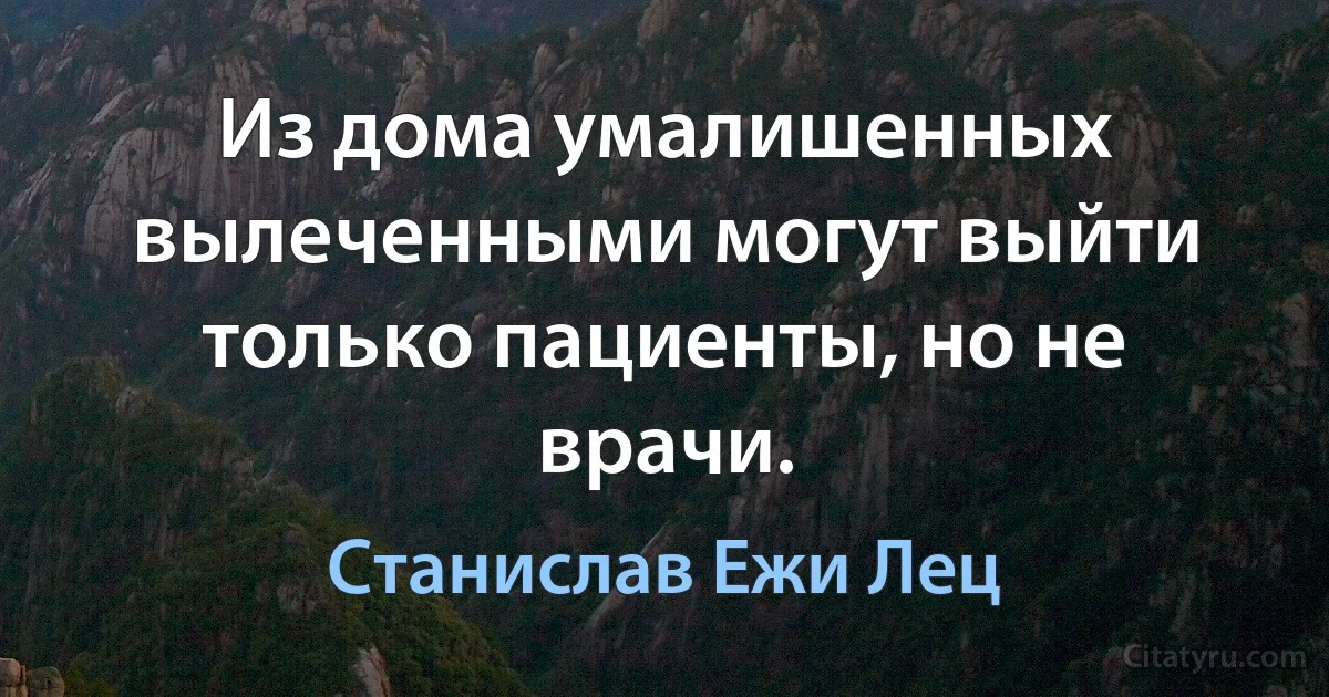 Из дома умалишенных вылеченными могут выйти только пациенты, но не врачи. (Станислав Ежи Лец)