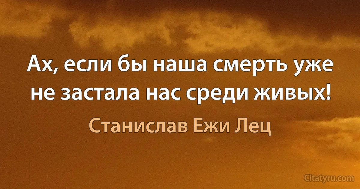 Ах, если бы наша смерть уже не застала нас среди живых! (Станислав Ежи Лец)