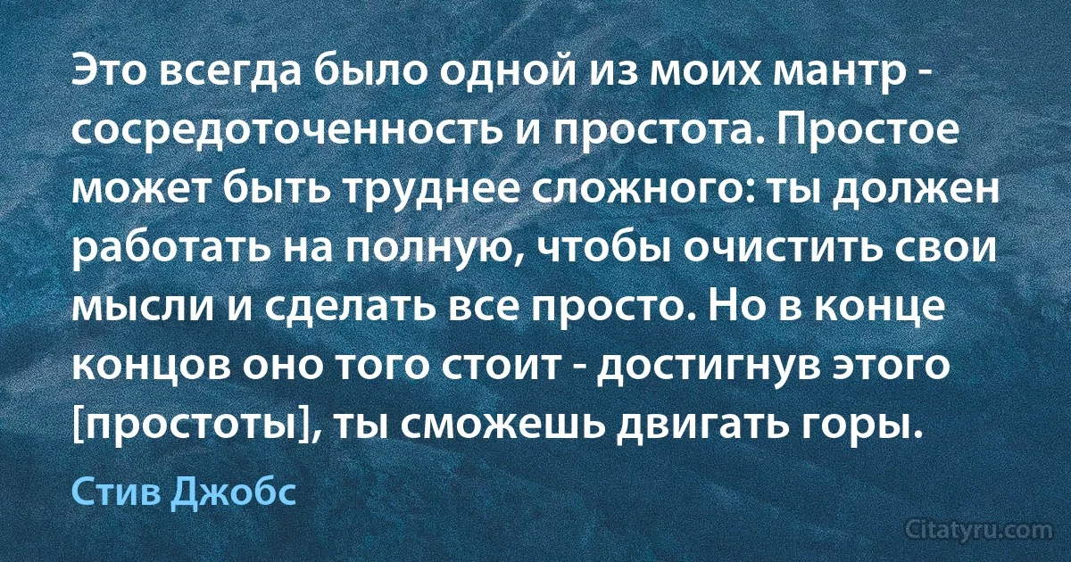 Это всегда было одной из моих мантр - сосредоточенность и простота. Простое может быть труднее сложного: ты должен работать на полную, чтобы очистить свои мысли и сделать все просто. Но в конце концов оно того стоит - достигнув этого [простоты], ты сможешь двигать горы. (Стив Джобс)