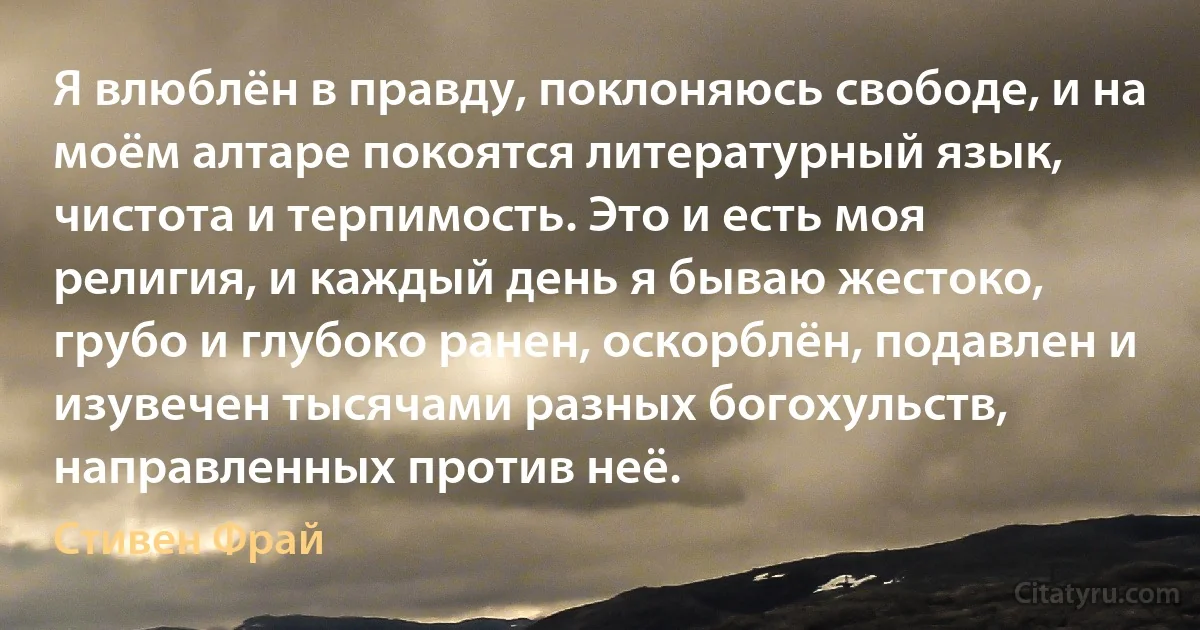 Я влюблён в правду, поклоняюсь свободе, и на моём алтаре покоятся литературный язык, чистота и терпимость. Это и есть моя религия, и каждый день я бываю жестоко, грубо и глубоко ранен, оскорблён, подавлен и изувечен тысячами разных богохульств, направленных против неё. (Стивен Фрай)