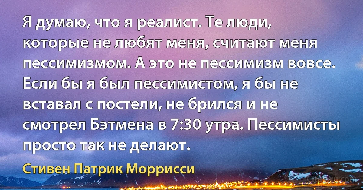 Я думаю, что я реалист. Те люди, которые не любят меня, считают меня пессимизмом. А это не пессимизм вовсе. Если бы я был пессимистом, я бы не вставал с постели, не брился и не смотрел Бэтмена в 7:30 утра. Пессимисты просто так не делают. (Стивен Патрик Моррисси)