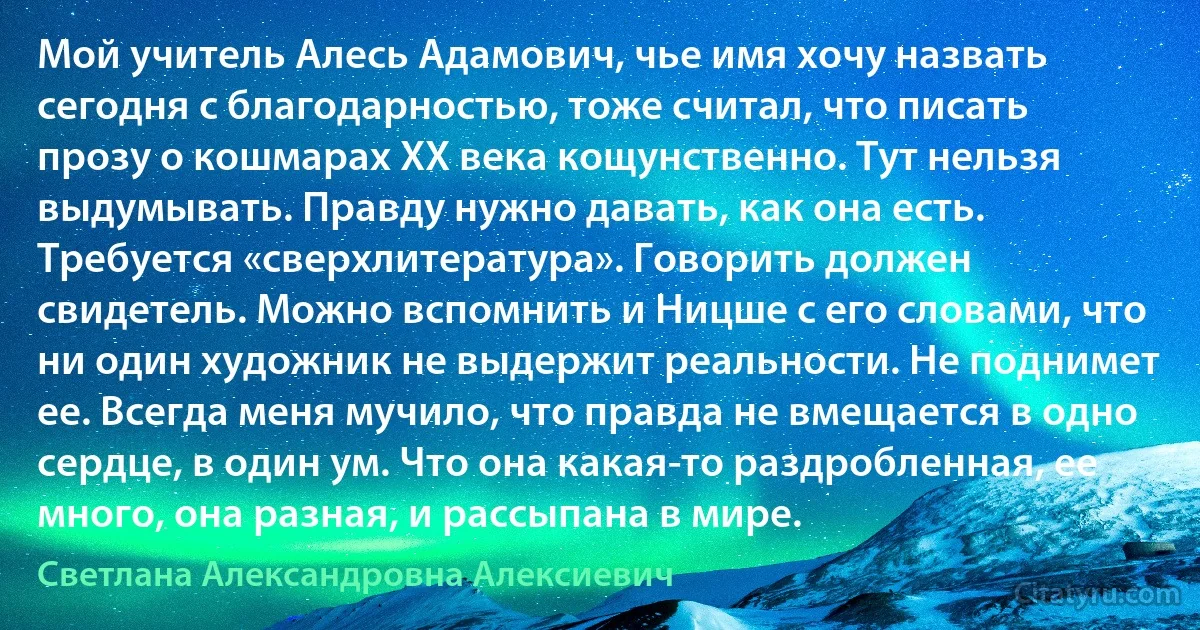 Мой учитель Алесь Адамович, чье имя хочу назвать сегодня с благодарностью, тоже считал, что писать прозу о кошмарах XX века кощунственно. Тут нельзя выдумывать. Правду нужно давать, как она есть. Требуется «сверхлитература». Говорить должен свидетель. Можно вспомнить и Ницше с его словами, что ни один художник не выдержит реальности. Не поднимет ее. Всегда меня мучило, что правда не вмещается в одно сердце, в один ум. Что она какая-то раздробленная, ее много, она разная, и рассыпана в мире. (Светлана Александровна Алексиевич)