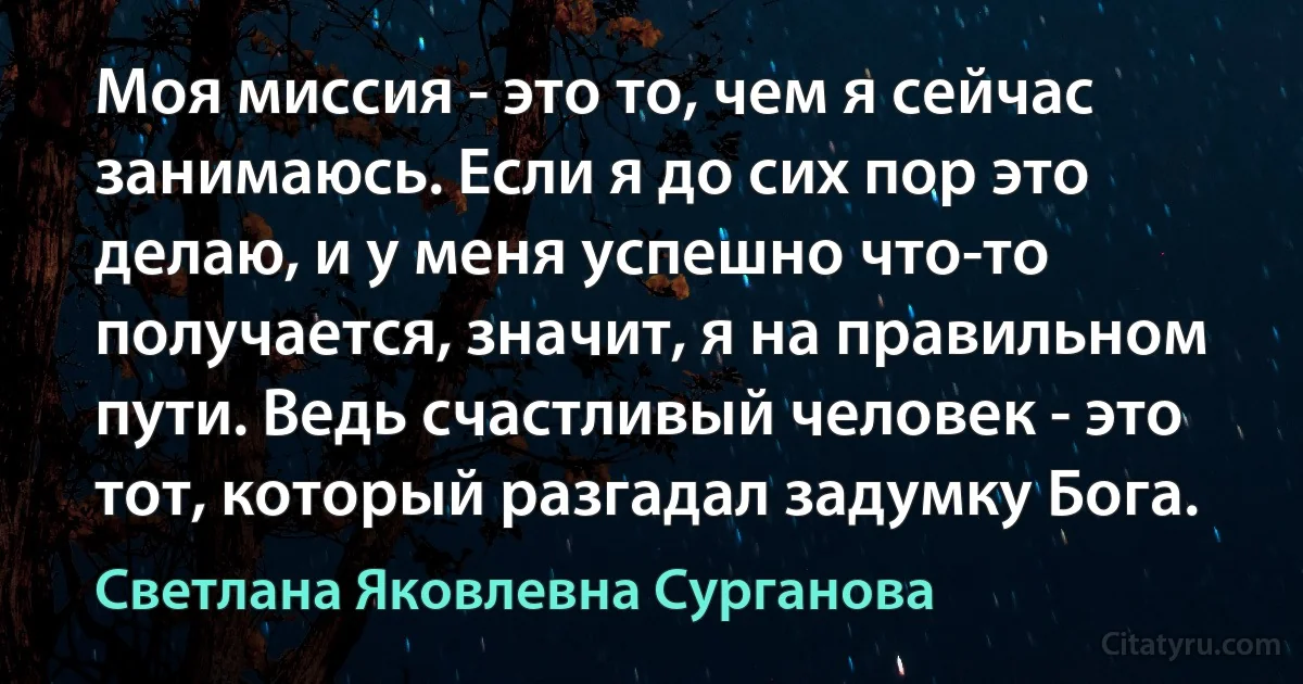 Моя миссия - это то, чем я сейчас занимаюсь. Если я до сих пор это делаю, и у меня успешно что-то получается, значит, я на правильном пути. Ведь счастливый человек - это тот, который разгадал задумку Бога. (Светлана Яковлевна Сурганова)