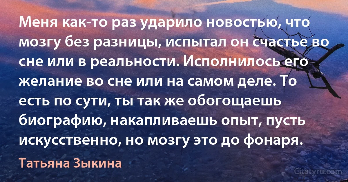 Меня как-то раз ударило новостью, что мозгу без разницы, испытал он счастье во сне или в реальности. Исполнилось его желание во сне или на самом деле. То есть по сути, ты так же обогощаешь биографию, накапливаешь опыт, пусть искусственно, но мозгу это до фонаря. (Татьяна Зыкина)