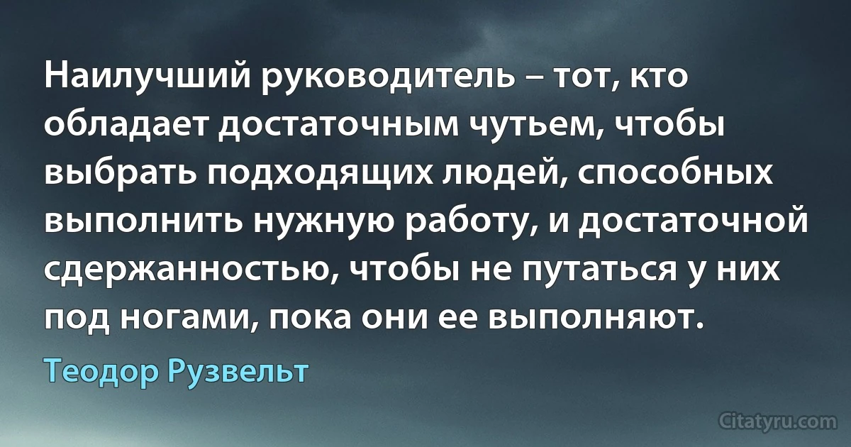 Наилучший руководитель – тот, кто обладает достаточным чутьем, чтобы выбрать подходящих людей, способных выполнить нужную работу, и достаточной сдержанностью, чтобы не путаться у них под ногами, пока они ее выполняют. (Теодор Рузвельт)