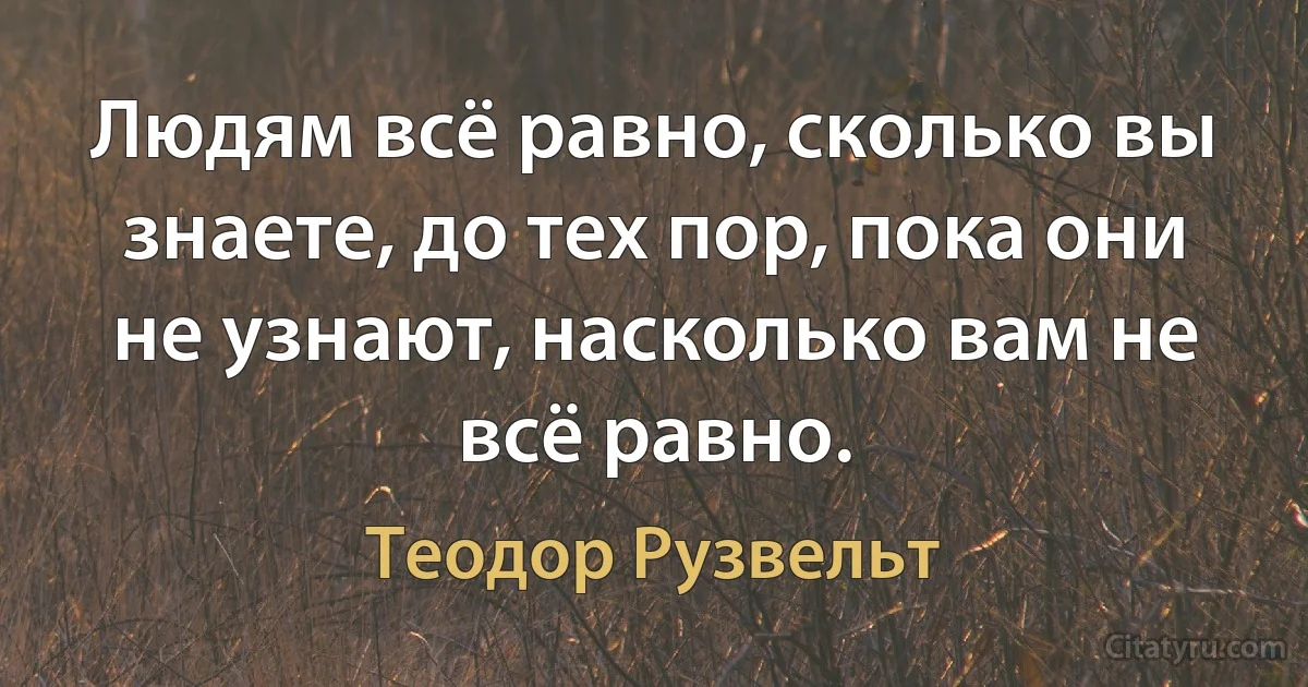 Людям всё равно, сколько вы знаете, до тех пор, пока они не узнают, насколько вам не всё равно. (Теодор Рузвельт)