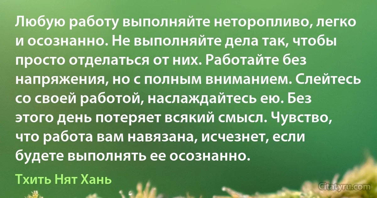 Любую работу выполняйте неторопливо, легко и осознанно. Не выполняйте дела так, чтобы просто отделаться от них. Работайте без напряжения, но с полным вниманием. Слейтесь со своей работой, наслаждайтесь ею. Без этого день потеряет всякий смысл. Чувство, что работа вам навязана, исчезнет, если будете выполнять ее осознанно. (Тхить Нят Хань)