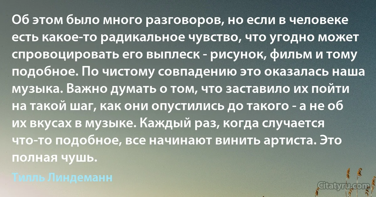 Об этом было много разговоров, но если в человеке есть какое-то радикальное чувство, что угодно может спровоцировать его выплеск - рисунок, фильм и тому подобное. По чистому совпадению это оказалась наша музыка. Важно думать о том, что заставило их пойти на такой шаг, как они опустились до такого - а не об их вкусах в музыке. Каждый раз, когда случается что-то подобное, все начинают винить артиста. Это полная чушь. (Тилль Линдеманн)