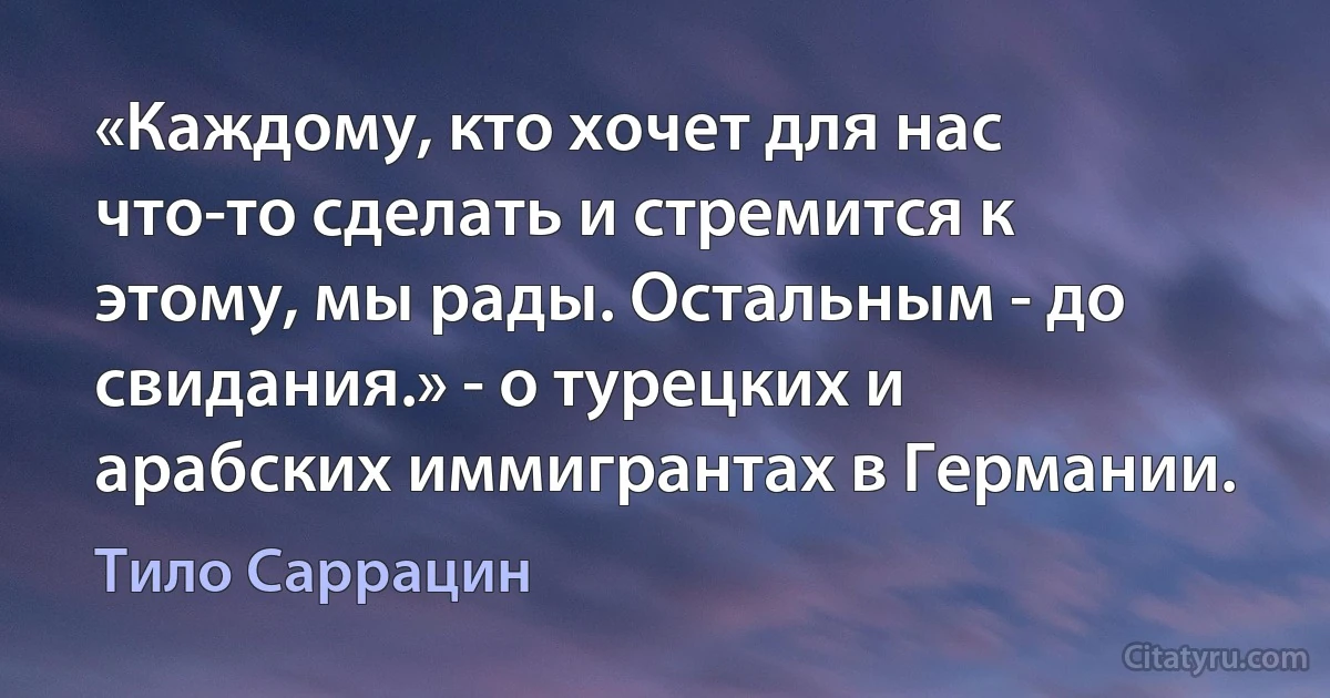 «Каждому, кто хочет для нас что-то сделать и стремится к этому, мы рады. Остальным - до свидания.» - о турецких и арабских иммигрантах в Германии. (Тило Саррацин)