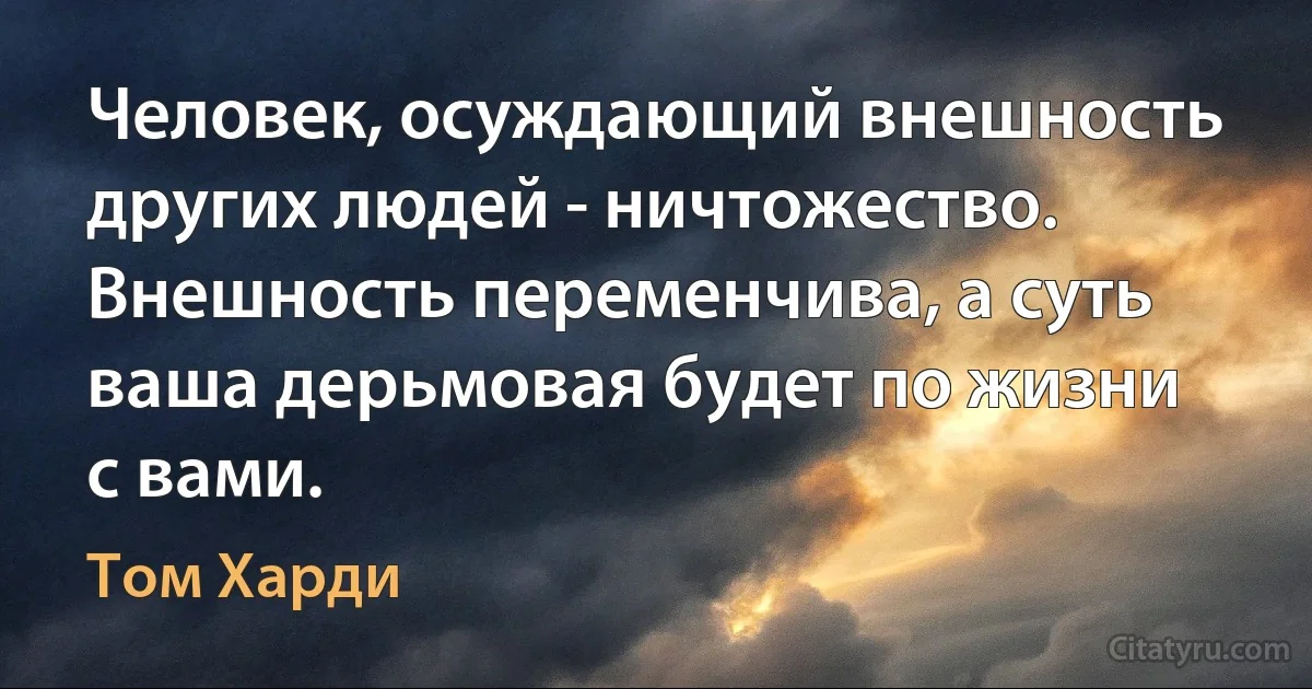 Человек, осуждающий внешность других людей - ничтожество. Внешность переменчива, а суть ваша дерьмовая будет по жизни с вами. (Том Харди)