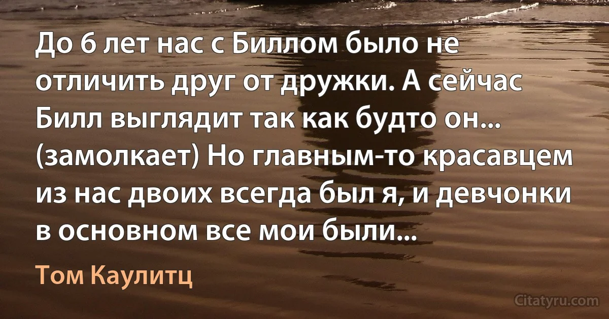 До 6 лет нас с Биллом было не отличить друг от дружки. А сейчас Билл выглядит так как будто он... (замолкает) Но главным-то красавцем из нас двоих всегда был я, и девчонки в основном все мои были... (Том Каулитц)