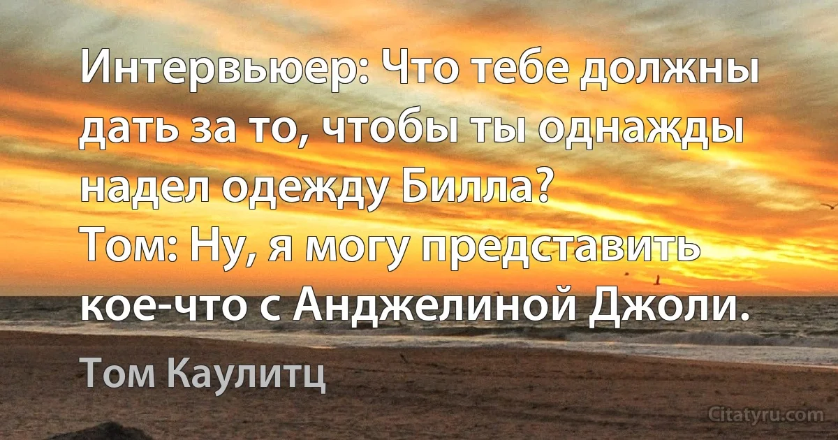 Интервьюер: Что тебе должны дать за то, чтобы ты однажды надел одежду Билла?
Том: Ну, я могу представить кое-что с Анджелиной Джоли. (Том Каулитц)