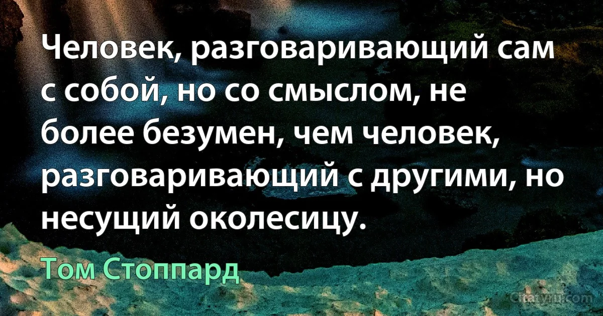 Человек, разговаривающий сам с собой, но со смыслом, не более безумен, чем человек, разговаривающий с другими, но несущий околесицу. (Том Стоппард)