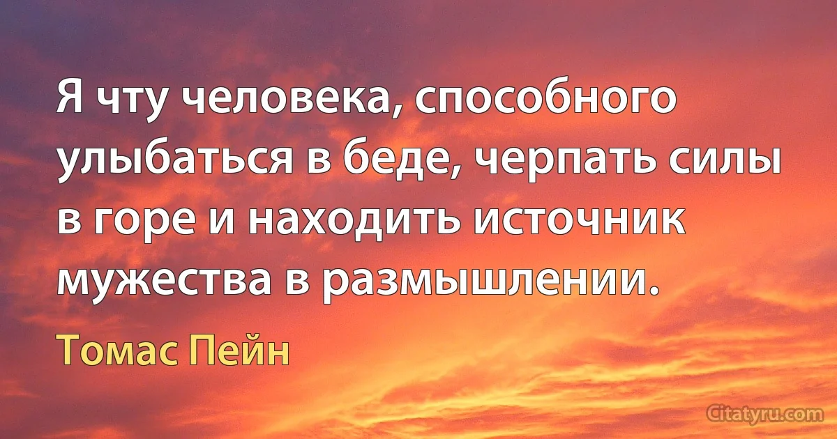 Я чту человека, способного улыбаться в беде, черпать силы в горе и находить источник мужества в размышлении. (Томас Пейн)