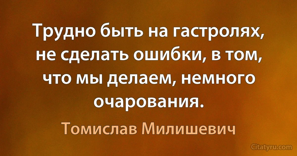 Трудно быть на гастролях, не сделать ошибки, в том, что мы делаем, немного очарования. (Томислав Милишевич)