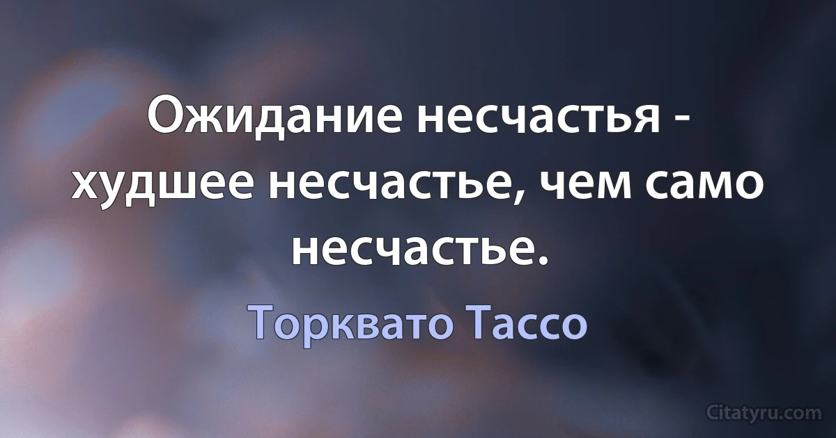 Ожидание несчастья - худшее несчастье, чем само несчастье. (Торквато Тассо)