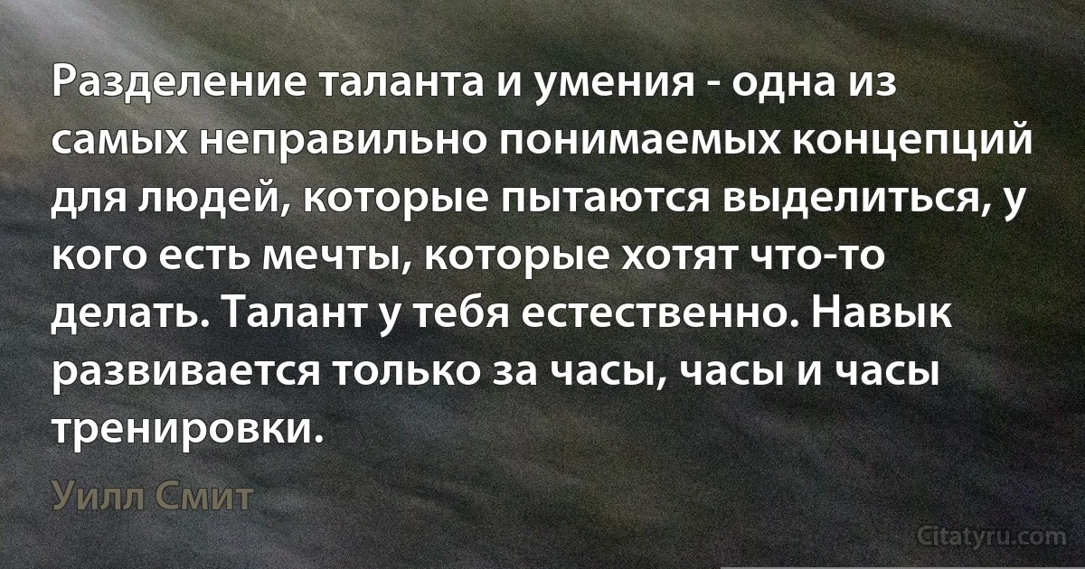 Разделение таланта и умения - одна из самых неправильно понимаемых концепций для людей, которые пытаются выделиться, у кого есть мечты, которые хотят что-то делать. Талант у тебя естественно. Навык развивается только за часы, часы и часы тренировки. (Уилл Смит)