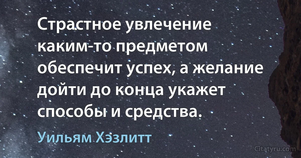 Страстное увлечение каким-то предметом обеспечит успех, а желание дойти до конца укажет способы и средства. (Уильям Хэзлитт)