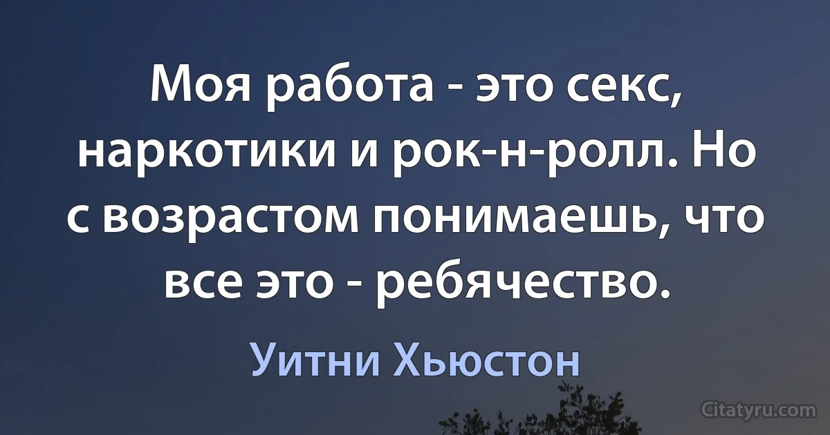 Моя работа - это секс, наркотики и рок-н-ролл. Но с возрастом понимаешь, что все это - ребячество. (Уитни Хьюстон)