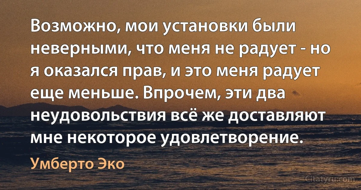 Возможно, мои установки были неверными, что меня не радует - но я оказался прав, и это меня радует еще меньше. Впрочем, эти два неудовольствия всё же доставляют мне некоторое удовлетворение. (Умберто Эко)