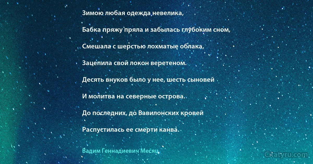 Зимою любая одежда невелика,

Бабка пряжу пряла и забылась глубоким сном,

Смешала с шерстью лохматые облака,

Зацепила свой локон веретеном.

Десять внуков было у нее, шесть сыновей

И молитва на северные острова.

До последних, до Вавилонских кровей

Распустилась ее смерти канва. (Вадим Геннадиевич Месяц)