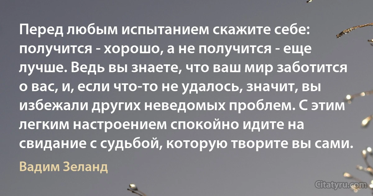 Перед любым испытанием скажите себе: получится - хорошо, а не получится - еще лучше. Ведь вы знаете, что ваш мир заботится о вас, и, если что-то не удалось, значит, вы избежали других неведомых проблем. С этим легким настроением спокойно идите на свидание с судьбой, которую творите вы сами. (Вадим Зеланд)