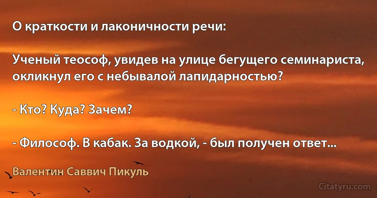 О краткости и лаконичности речи:

Ученый теософ, увидев на улице бегущего семинариста, окликнул его с небывалой лапидарностью?

- Кто? Куда? Зачем?

- Философ. В кабак. За водкой, - был получен ответ... (Валентин Саввич Пикуль)