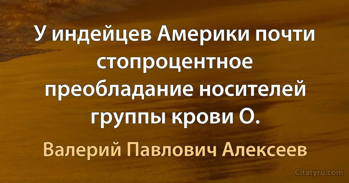 У индейцев Америки почти стопроцентное преобладание носителей группы крови О. (Валерий Павлович Алексеев)