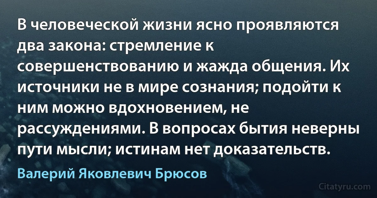 В человеческой жизни ясно проявляются два закона: стремление к совершенствованию и жажда общения. Их источники не в мире сознания; подойти к ним можно вдохновением, не рассуждениями. В вопросах бытия неверны пути мысли; истинам нет доказательств. (Валерий Яковлевич Брюсов)