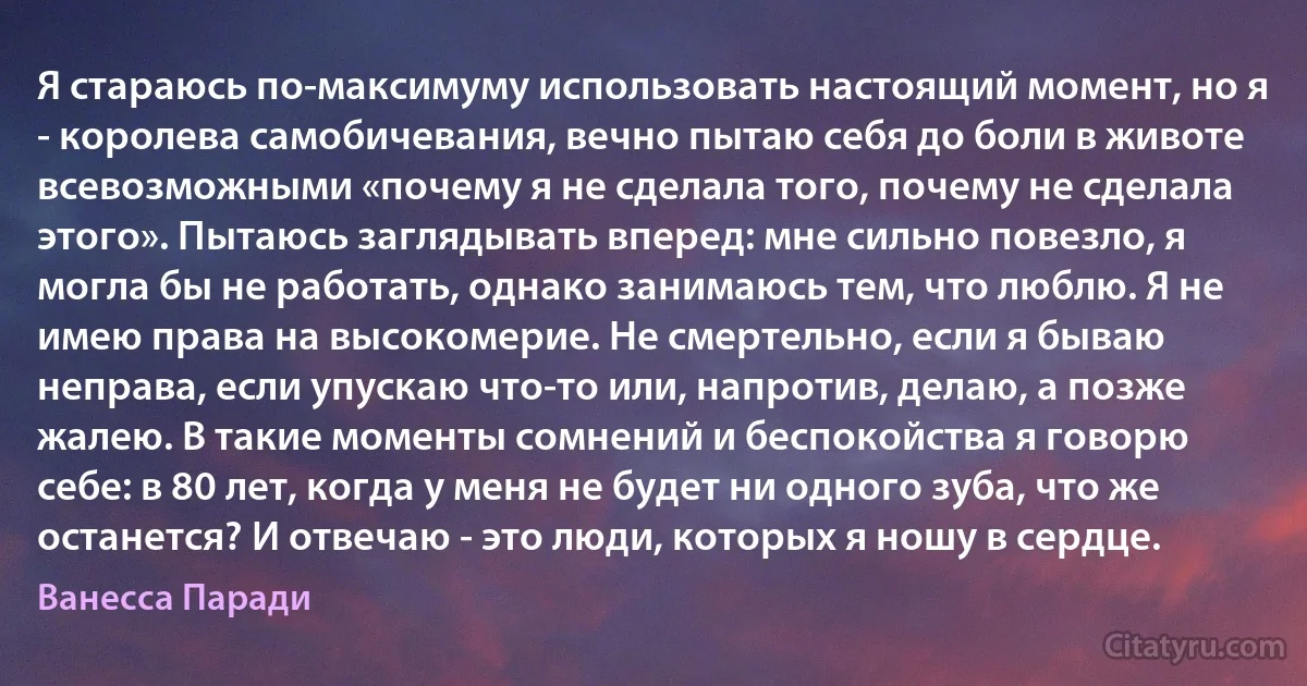 Я стараюсь по-максимуму использовать настоящий момент, но я - королева самобичевания, вечно пытаю себя до боли в животе всевозможными «почему я не сделала того, почему не сделала этого». Пытаюсь заглядывать вперед: мне сильно повезло, я могла бы не работать, однако занимаюсь тем, что люблю. Я не имею права на высокомерие. Не смертельно, если я бываю неправа, если упускаю что-то или, напротив, делаю, а позже жалею. В такие моменты сомнений и беспокойства я говорю себе: в 80 лет, когда у меня не будет ни одного зуба, что же останется? И отвечаю - это люди, которых я ношу в сердце. (Ванесса Паради)