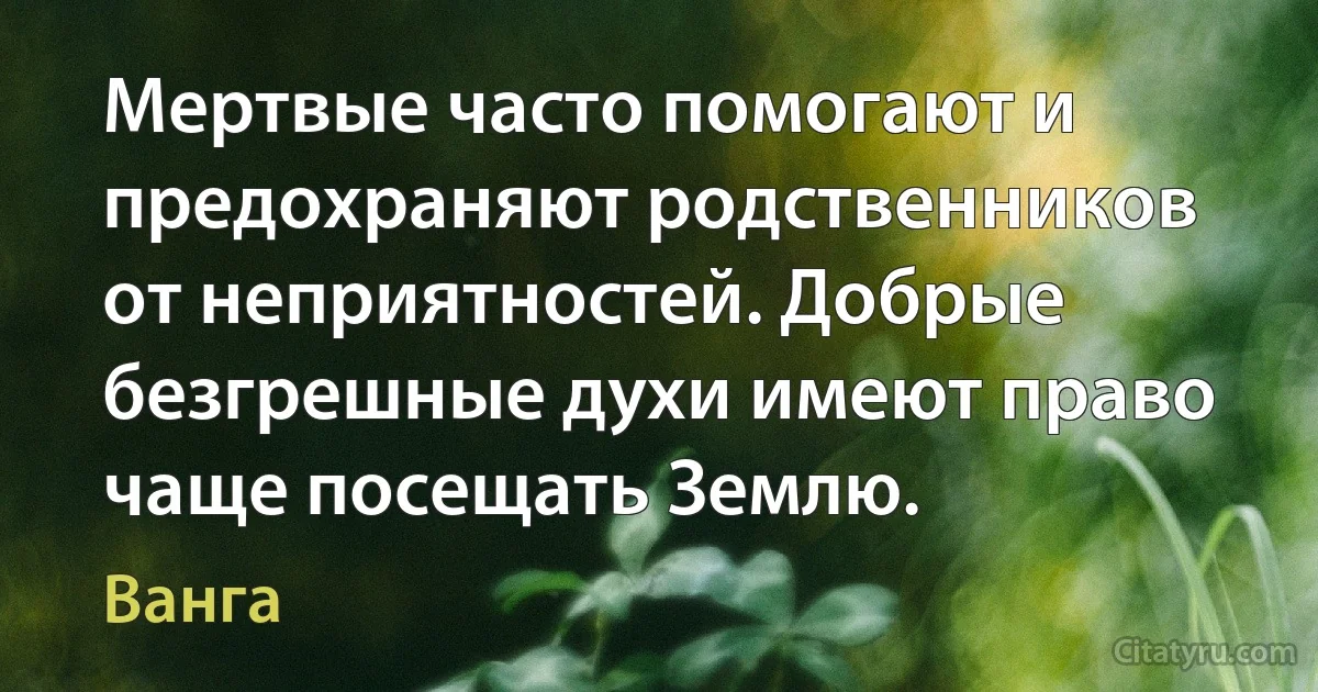 Мертвые часто помогают и предохраняют родственников от неприятностей. Добрые безгрешные духи имеют право чаще посещать Землю. (Ванга)