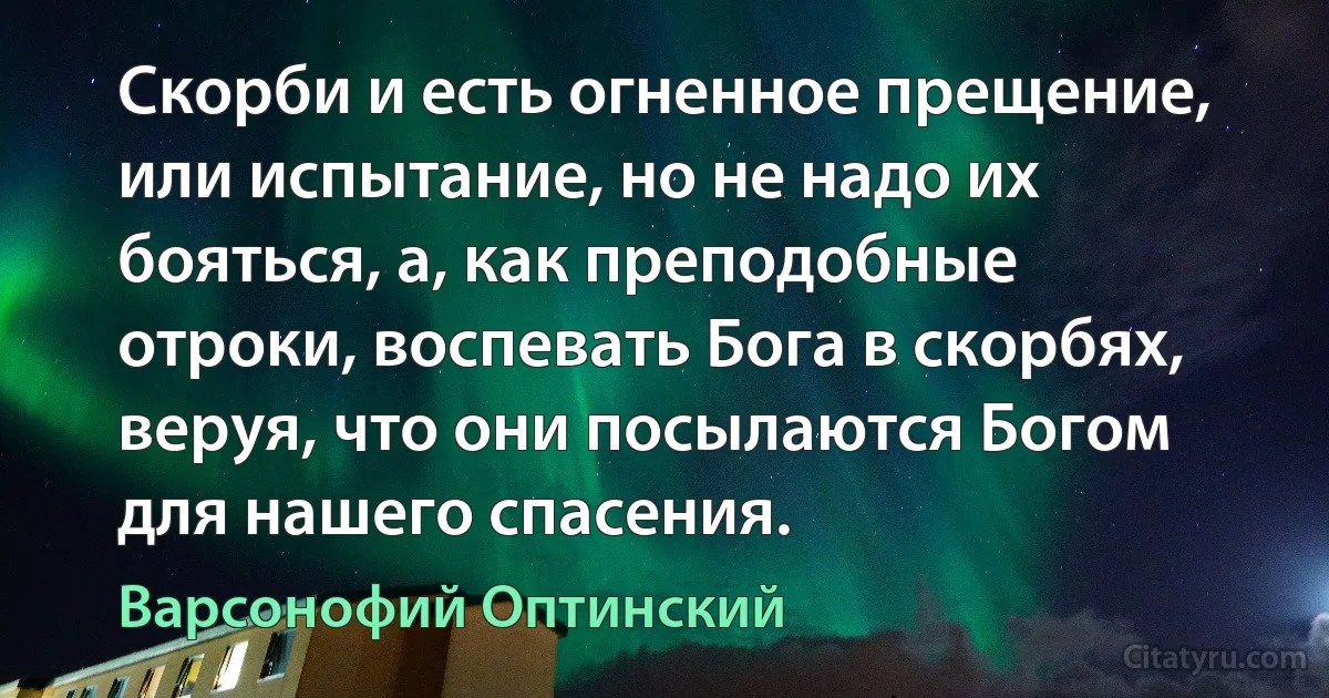 Скорби и есть огненное прещение, или испытание, но не надо их бояться, а, как преподобные отроки, воспевать Бога в скорбях, веруя, что они посылаются Богом для нашего спасения. (Варсонофий Оптинский)