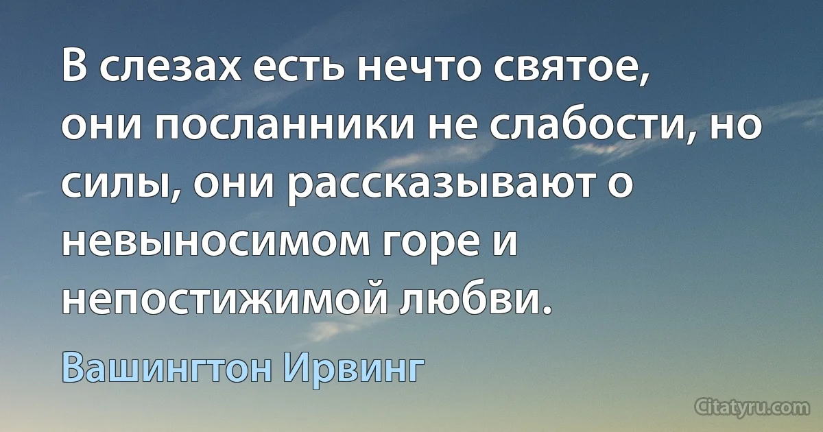 В слезах есть нечто святое, они посланники не слабости, но силы, они рассказывают о невыносимом горе и непостижимой любви. (Вашингтон Ирвинг)