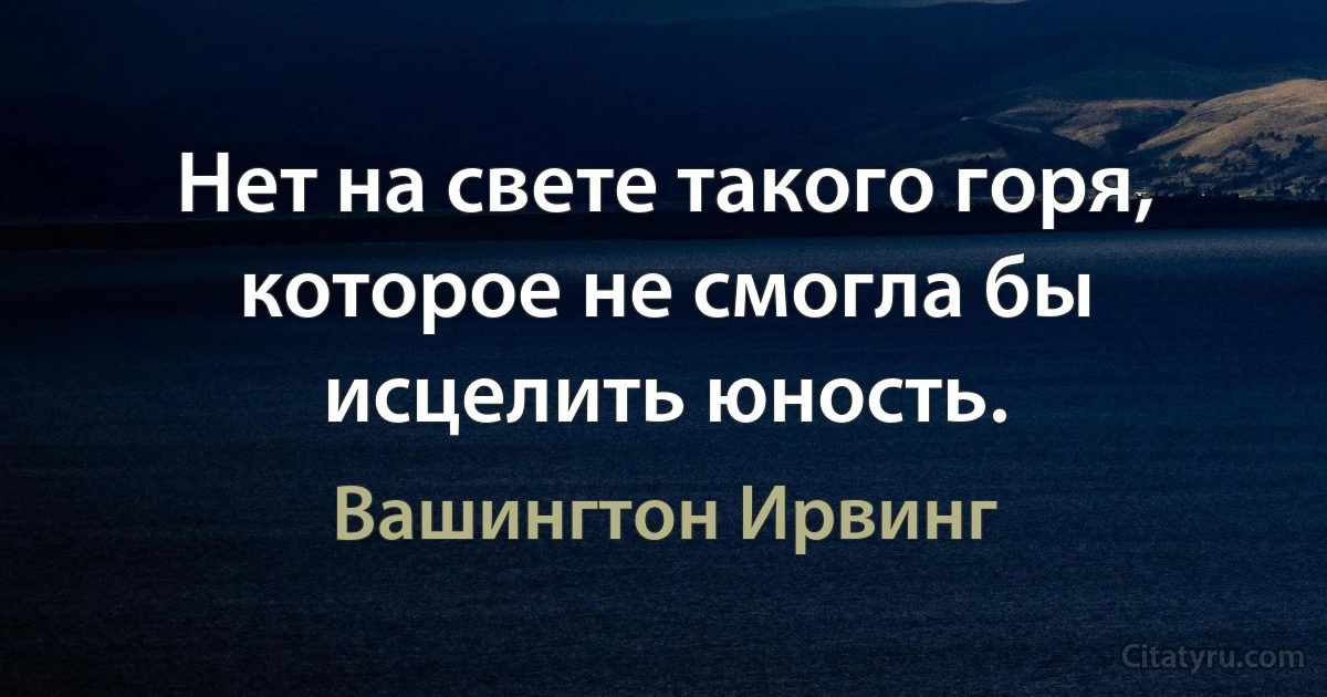 Нет на свете такого горя, которое не смогла бы исцелить юность. (Вашингтон Ирвинг)