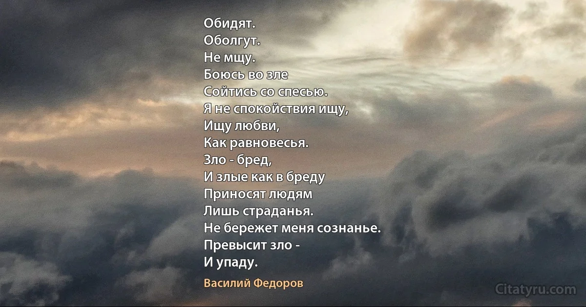 Обидят.
Оболгут.
Не мщу.
Боюсь во зле
Сойтись со спесью.
Я не спокойствия ищу,
Ищу любви,
Как равновесья.
Зло - бред,
И злые как в бреду
Приносят людям
Лишь страданья.
Не бережет меня сознанье.
Превысит зло -
И упаду. (Василий Федоров)