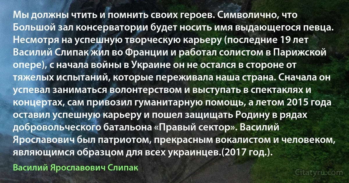 Мы должны чтить и помнить своих героев. Символично, что Большой зал консерватории будет носить имя выдающегося певца. Несмотря на успешную творческую карьеру (последние 19 лет Василий Слипак жил во Франции и работал солистом в Парижской опере), с начала войны в Украине он не остался в стороне от тяжелых испытаний, которые переживала наша страна. Сначала он успевал заниматься волонтерством и выступать в спектаклях и концертах, сам привозил гуманитарную помощь, а летом 2015 года оставил успешную карьеру и пошел защищать Родину в рядах добровольческого батальона «Правый сектор». Василий Ярославович был патриотом, прекрасным вокалистом и человеком, являющимся образцом для всех украинцев.(2017 год.). (Василий Ярославович Слипак)