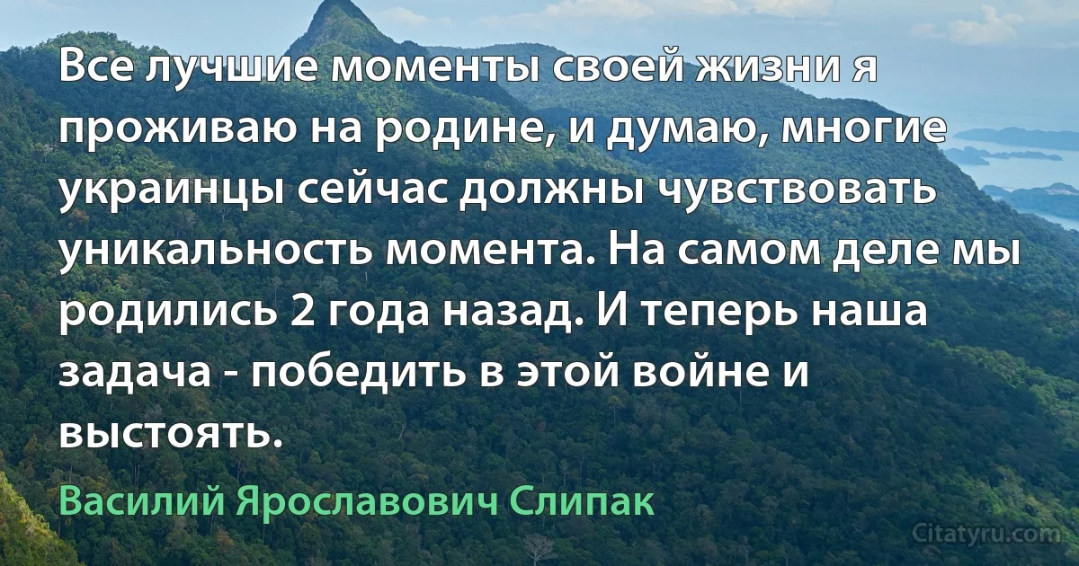 Все лучшие моменты своей жизни я проживаю на родине, и думаю, многие украинцы сейчас должны чувствовать уникальность момента. На самом деле мы родились 2 года назад. И теперь наша задача - победить в этой войне и выстоять. (Василий Ярославович Слипак)