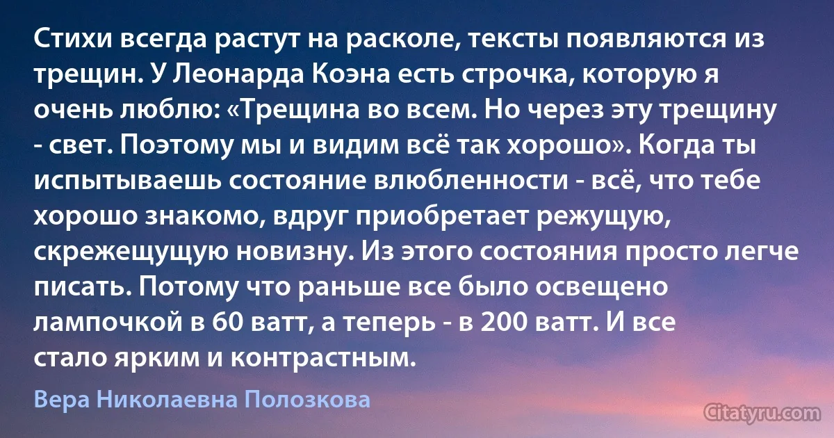 Стихи всегда растут на расколе, тексты появляются из трещин. У Леонарда Коэна есть строчка, которую я очень люблю: «Трещина во всем. Но через эту трещину - свет. Поэтому мы и видим всё так хорошо». Когда ты испытываешь состояние влюбленности - всё, что тебе хорошо знакомо, вдруг приобретает режущую, скрежещущую новизну. Из этого состояния просто легче писать. Потому что раньше все было освещено лампочкой в 60 ватт, а теперь - в 200 ватт. И все стало ярким и контрастным. (Вера Николаевна Полозкова)